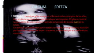 CULTURA

GOTICA

 Origen :La cultura gótica surge en el Reino Unido a principios de los años
80 y posteriormente se fue extendiendo por varios países. El género musical
surge a partir de una evolución inspirada por grupos de música punk de la
época.
Los góticos se caracterizan por su estética siniestra, con ropa oscura, atracción
por la noche, el género de terror / suspense, y sobre todo por sus preferencias
musicales.

11/18/2013

15

 