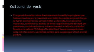 Cultura de rock
 El origen de los rockers viene directamente de los teddy boys ingleses que

había en los años 50s, la mayoría de esos teddy boys adolescentes de los 50s
se fueron a cumplir con su servicio militar, y a la vuelta, ya un poco mas
mayorcitos, cambiaron su estética de levita y zapatos de suela de crepé, por
pantalones y cazadora de cuero, imitando la estética ultilizada por Marlon
Brando en la película "El Salvaje (The Wild One)" la cual es una película de
culto entre los rockers. La estética cambió, pero su pasión por el rock and roll
perduró.

11/18/2013

21

 