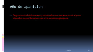 Año de aparicion
 Segunda mitad de los setenta, sobre todo en su vertiente musical y con

atuendos menos llamativos que en la versión anglosajona.

11/18/2013

22

 