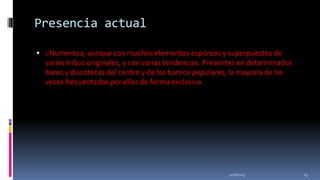 Presencia actual
 : Numerosa, aunque con muchos elementos espúreos y superpuestos de

varias tribus originales, y con varias tendencias. Presentes en determinados
bares y discotecas del centro y de los barrios populares, la mayoría de las
veces frecuentados por ellos de forma exclusiva.

11/18/2013

23

 