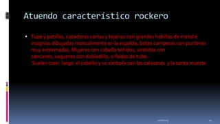 Atuendo característico rockero
 Tupé y patillas, cazadoras cortas y tejanos con grandes hebillas de metal e

insignias dibujadas manualmente en la espalda; botas camperas con punteras
muy extremadas. Mujeres con cabello teñidos, vestidos con
cancanes, vaqueros con dobladillo, o faldas de tubo.
Suelen traer largo el cabello y su símbolo son las calaveras y la santa muerte

11/18/2013

24

 