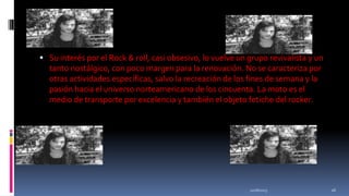  Su interés por el Rock & roll, casi obsesivo, lo vuelve un grupo revivalista y un

tanto nostálgico, con poco margen para la renovación. No se caracteriza por
otras actividades específicas, salvo la recreación de los fines de semana y la
pasión hacia el universo norteamericano de los cincuenta. La moto es el
medio de transporte por excelencia y también el objeto fetiche del rocker.

11/18/2013

26

 