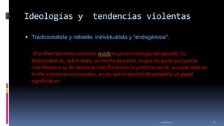 Ideologías y

tendencias violentas

 Tradicionalista y rebelde, individualista y "endogámico".

El enfrentamiento como los mods es pura mitología del pasado. Su
belicosidad es, sobre todo, un hecho de estilo, lo que no quita que pueda
manifestarse (y de hecho se manifiesta) en la práctica social, aunque todo se
limite a broncas ocasionales, en las que el alcohol desempeña un papel
significativo.

11/18/2013

27

 