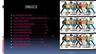 INDICE













1 INTRODUNCION ………………..3
¿ QUE SON LAS TRIBUS URBANAS ?...........4
CULTURA EMO……………………… 5
CULTURA POKEMON ……………..9
CULTURA NERDS ……………………11
CULTURA GOTICA ……………………15
CULTURA ROKERA ………………..23
CULTURA PUNK …………………………….. 29
CULTURA HIPPIE..,…………..34
CULTURA RASTA ………………40
CULTURA FRESA ………………….43
PORCENTAJE……………………………….50
11/18/2013

3

 