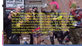 Atuendo característico


Son fácilmente distinguibles, crestas de colores
llamativos, campera de cuero, varios aros en sus orejas,
tatuajes, pulseras de pinchos y botas militares. Suelen
llevar camisetas y sudaderas negras, con gorra y se algún
grupo de música o con algún lema social. Pueden llevar
chaquetas o bombers, a las que pegan parches o pintan
con rotulador lemas y simbolos (anarquia, okupa,
estrella socialista, hoz y martillo...).
:

11/18/2013

30

 