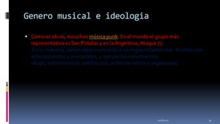 Genero musical e ideologia
 Como es obvio, escuchan música punk. En el mundo el grupo más

representativo es Sex Pistolas y en la Argentina, Ataque 77.
En su mayoría, tienen ideas contrarias a las reglas establecidas. Muchos son
anticapitalistas y anarquistas, y apoyan los movimientos
okupa, antimilitarista, antifascista, antiimperialista y vegetariano.

11/18/2013

31

 
