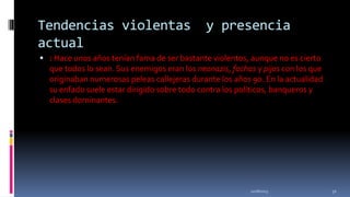 Tendencias violentas
actual

y presencia

 : Hace unos años tenían fama de ser bastante violentos, aunque no es cierto

que todos lo sean. Sus enemigos eran los neonazis, fachas y pijos con los que
originaban numerosas peleas callejeras durante los años 90. En la actualidad
su enfado suele estar dirigido sobre todo contra los políticos, banqueros y
clases dominantes.

11/18/2013

32

 
