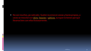  No son muchos, pe radicales. Suelen reunirse en zonas y bares propios, a

veces se mezclan con skins, heavies y góticos, aunque no tienen por qué
llevarse bien con ellos forzosamente.

11/18/2013

33

 