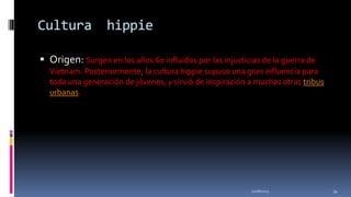 Cultura

hippie

 Origen: Surgen en los años 60 influidos por las injusticias de la guerra de
Vietnam. Posteriormente, la cultura hippie supuso una gran influencia para
toda una generación de jóvenes, y sirvió de inspiración a muchas otras tribus
urbanas.

11/18/2013

34

 