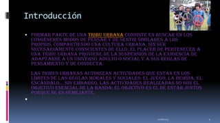 Introducción
 Formar parte de una tribu urbana consiste en buscar en los

congéneres modos de pensar y de sentir similares a los
propios, compartiendo una cultura urbana, sin ser
necesariamente conscientes de ello. El placer de pertenecer a
una tribu urbana proviene de la suspensión de la exigencia de
adaptarse a un universo adulto o social y a sus reglas de
pensamiento y de conducta.
Las tribus urbanas autorizan actividades que están en los
límites de las reglas morales y sociales: el juego, la bebida, el
escándalo... Sin embargo, las actividades realizadas no son el
objetivo esencial de la banda: el objetivo es el de estar juntos
porque se es semejante.



11/18/2013

4

 