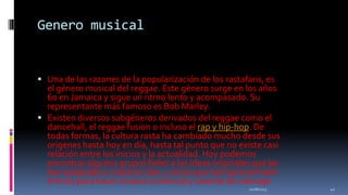 Genero musical

 Una de las razones de la popularización de los rastafaris, es

el género musical del reggae. Este género surge en los años
60 en Jamaica y sigue un ritmo lento y acompasado. Su
representante más famoso es Bob Marley.
 Existen diversos subgéneros derivados del reggae como el
dancehall, el reggae fusion o incluso el rap y hip-hop. De
todas formas, la cultura rasta ha cambiado mucho desde sus
origenes hasta hoy en día, hasta tal punto que no existe casi
relación entre los inicios y la actualidad. Hoy podemos
encontrar algunos grupos fieles a las ideas originales que las
han adaptado a nuestros días, y otros que han aprovechado
el tirón para hacer música comercial y carente de mensaje.
11/18/2013

42

 