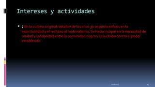 Intereses y actividades
 : En la cultura original rastafari de los años 30 se ponía enfasis en la
espiritualidad y el rechazo al materialismo. Se hacía incapié en la necesidad de
unidad y solidaridad entre la comunidad negra y se luchaba contra el poder
establecido

11/18/2013

43

 