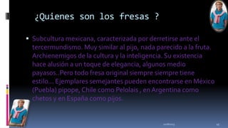 ¿Quienes son los fresas ?
 Subcultura mexicana, caracterizada por derretirse ante el

tercermundismo. Muy similar al pijo, nada parecido a la fruta.
Archienemigos de la cultura y la inteligencia. Su existencia
hace alusión a un toque de elegancia, algunos medio
payasos..Pero todo fresa original siempre siempre tiene
estilo... Ejemplares semejantes pueden encontrarse en México
(Puebla) pipope, Chile como Pelolais , en Argentina como
chetos y en España como pijos.

11/18/2013

45

 