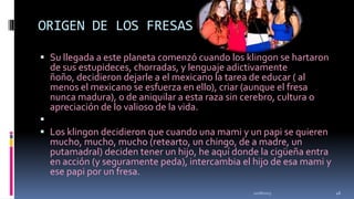 ORIGEN DE LOS FRESAS
 Su llegada a este planeta comenzó cuando los klingon se hartaron
de sus estupideces, chorradas, y lenguaje adictivamente
ñoño, decidieron dejarle a el mexicano la tarea de educar ( al

menos el mexicano se esfuerza en ello), criar (aunque el fresa
nunca madura), o de aniquilar a esta raza sin cerebro, cultura o
apreciación de lo valioso de la vida.


 Los klingon decidieron que cuando una mami y un papi se quieren
mucho, mucho, mucho (retearto, un chingo, de a madre, un
putamadral) deciden tener un hijo, he aquí donde la cigüeña entra
en acción (y seguramente peda), intercambia el hijo de esa mami y
ese papi por un fresa.
11/18/2013

46

 