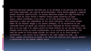 Adjetivo personal popular mexicano que se la atribuye a una persona que viste de
una forma elaborada, con ropa de marca/diseñador, tiene muchos gadgets y algunos
pueden resultar superficiales. En muchos ambientes pueden ser algo extraños ya
que la falta de cosas fresas o hábitos fresas puede volverlos un poco
locos...Odian totalmente a los nacos, se les hace gracioso imitar frases
populosas y saber que simplemente no les salen naturales. Entre ellos pueden
haber de los mejores amigos y los peores enemigos. Si se encuentran en una
comunidad fresa con gente que conozcan (claro hablando de fresas normales, osea
que no se les sube a la cabeza serlo) no hacen énfasis en ser aún más fresa, los
códigos entre ellos ya están establecidos, no es necesario mencionarlos. Por
nada del mundo un fresa puede olvidar sus raíces (si se es fresa desde el
nacimiento)...sus raíces lo/la llamarán a ser como siempre ha sido...Al
final, pueden enfrentarse al mundo y ser mucho más abiertos pero algunos modales
y expresiones no las podrán cambiar nunca.

11/18/2013

47

 