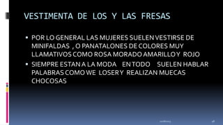 VESTIMENTA DE LOS Y LAS FRESAS
 POR LO GENERAL LAS MUJERES SUELEN VESTIRSE DE

MINIFALDAS , O PANATALONES DE COLORES MUY
LLAMATIVOS COMO ROSA MORADO AMARILLO Y ROJO
 SIEMPRE ESTAN A LA MODA EN TODO SUELEN HABLAR
PALABRAS COMO WE LOSER Y REALIZAN MUECAS
CHOCOSAS

11/18/2013

48

 