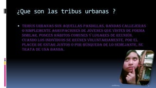 ¿Que son las tribus urbanas ?
 Tribus urbanas son aquellas pandillas, bandas callejeras

o simplemente agrupaciones de jóvenes que visten de forma
similar, poseen hábitos comunes y lugares de reunión.
Cuando los individuos se reúnen voluntariamente, por el
placer de estar juntos o por búsqueda de lo semejante, se
trata de una banda.

11/18/2013

5

 