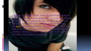 Cultura

emo

· Origen: La palabra "emo" viene de Emotional hardcore
music. La cultura emo se popularizó en la primera década
de los años 2000, a pesar de ello, el inicio de los emos
nace en los años 80 como un estilo musical derivado
del punk hardcore americano. Actualmente su música es
más comercial y su representante más conocido es My
chemical romance y Green Day (aunque mucha gente
no sitúa a este grupo como emo).

11/18/2013

6

 