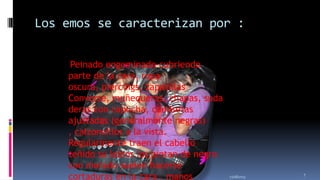 Los emos se caracterizan por :
Peinado engominado cubriendo
parte de la cara, ropa
oscura, piercings, zapatillas
Converse, muñequeras, chapas, suda
deras con capucha, camisetas
ajustadas (generalmente negras)
, calzoncillos a la vista.
Regularmente traen el cabello
teñido su labios los pintan de negro
con morado suelen hacerse
cortaduras en la cara , manos

11/18/2013

7

 