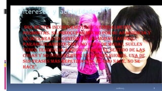 Intereses y actividades
 Son mentes inconformistas y generalmente
pesimistas. Se preocupan mucho por su apariencia y

se declaran en contra de las modas (aunque
paradójicamente ser emo está de moda), suelen
tener tendencia a preguntarse el sentido de las
cosas y no suelen creer en las religiones. Una de
sus frases más repetidas es "el emo nace, no se
hace".

11/18/2013

8

 