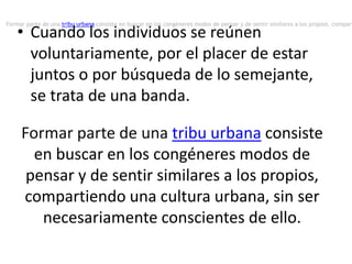 • Cuando los individuos se reúnen
voluntariamente, por el placer de estar
juntos o por búsqueda de lo semejante,
se trata de una banda.
Formar parte de una tribu urbana consiste
en buscar en los congéneres modos de
pensar y de sentir similares a los propios,
compartiendo una cultura urbana, sin ser
necesariamente conscientes de ello.
Formar parte de una tribu urbana consiste en buscar en los congéneres modos de pensar y de sentir similares a los propios, compart
 