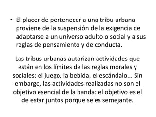Las tribus urbanas autorizan actividades que
están en los límites de las reglas morales y
sociales: el juego, la bebida, el escándalo... Sin
embargo, las actividades realizadas no son el
objetivo esencial de la banda: el objetivo es el
de estar juntos porque se es semejante.
• El placer de pertenecer a una tribu urbana
proviene de la suspensión de la exigencia de
adaptarse a un universo adulto o social y a sus
reglas de pensamiento y de conducta.
 