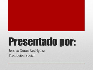Presentado por:
Jessica Duran Rodríguez
Promoción Social
 