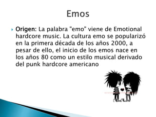  Origen: La palabra "emo" viene de Emotional 
hardcore music. La cultura emo se popularizó 
en la primera década de los años 2000, a 
pesar de ello, el inicio de los emos nace en 
los años 80 como un estilo musical derivado 
del punk hardcore americano 
 