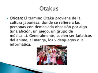  Origen: El termino Otaku proviene de la 
cultura japonesa, donde se refiere a las 
personas con demasiada obsesión por algo 
(una afición, un juego, un grupo de 
música...). Generalmente, suelen ser fańaticos 
del anime, el manga, los videojuegos o la 
informática. 
 