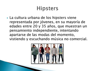  La cultura urbana de los hipsters viene 
representada por jóvenes, en su mayoría de 
edades entre 20 y 35 años, que muestran un 
pensamiento independiente, intentando 
apartarse de las modas del momento, 
vistiendo y escuchando música no comercial. 
 