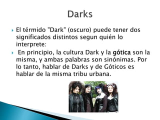  El térmido "Dark" (oscuro) puede tener dos 
significados distintos segun quién lo 
interprete: 
 En principio, la cultura Dark y la gótica son la 
misma, y ambas palabras son sinónimas. Por 
lo tanto, hablar de Darks y de Góticos es 
hablar de la misma tribu urbana. 
 