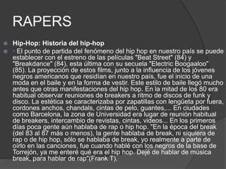 RAPERS 
 Hip-Hop: Historia del hip-hop 
 · El punto de partida del fenómeno del hip hop en nuestro país se puede 
establecer con el estreno de las películas "Beat Street" (84) y 
"Breakdance" (84), esta última con su secuela "Electric Boogaaloo" 
(85). La proyección de estos films, junto a la influencia de los jóvenes 
negros americanos que residían en nuestro país, fue el inicio de una 
moda en el baile y en la forma de vestir. Este estilo de baile llegó mucho 
antes que otras manifestaciones del hip hop. En la mitad de los 80 era 
habitual observar reuniones de breakers a ritmo de discos de funk y 
disco. La estética se caracterizaba por zapatillas con lengüeta por fuera, 
cordones anchos, chandals, cintas de pelo, guantes,... En ciudades 
como Barcelona, la zona de Universidad era lugar de reunión habitual 
de breakers, intercambio de revistas, cintas, videos... En los primeros 
días poca gente aún hablaba de rap o hip hop. "En la época del break 
(del 83 al 87 más o menos), la gente hablaba de break, ni siquiera de 
rap o de hip hop, sólo se hablaba de break, yo realmente a parte de 
oírlo en las canciones, fue cuando hablé con los negros de la base de 
Torrejón, ya me enteré qué era el hip hop. Dejé de hablar de música 
break, para hablar de rap"(Frank T). 
 