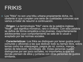 FRIKIS 
 Los "frikis" no son una tribu urbana propiamente dicha, no 
obstante si que cumplen una serie de cualidades comunes que 
vamos a tratar de resumir a continuación. 
· Origen: La terminología "friki" viene de la palabra inglesa 
"freak", que significa monstruo, raro o chiflado. Con esta palabra 
se define de forma simpática a los jóvenes, mayoritariamente 
adolescentes cuyo comportamiento se sale de lo usual o 
aceptado por las normas sociales. 
· Características: Los frikis se distinguen por tener gustos poco 
comunes y aficiones a las que dedican todo su tiempo libre, sobre 
temas como los videojuegos, juegos de rol, comics, manga, 
series de televisión, tecnología, etc. Estas personas suelen 
distinguirse por ser poco sociales, no importarles lo que los 
demás piensen de ellos y juntarse con otras personas de gustos 
similares. 
 