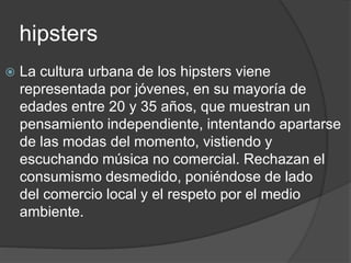 hipsters 
 La cultura urbana de los hipsters viene 
representada por jóvenes, en su mayoría de 
edades entre 20 y 35 años, que muestran un 
pensamiento independiente, intentando apartarse 
de las modas del momento, vistiendo y 
escuchando música no comercial. Rechazan el 
consumismo desmedido, poniéndose de lado 
del comercio local y el respeto por el medio 
ambiente. 
 
