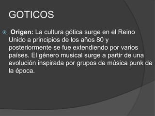 GOTICOS 
 Origen: La cultura gótica surge en el Reino 
Unido a principios de los años 80 y 
posteriormente se fue extendiendo por varios 
países. El género musical surge a partir de una 
evolución inspirada por grupos de música punk de 
la época. 
 