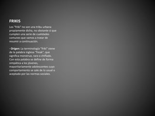 FRIKIS 
Los "friki" no son una tribu urbana 
propiamente dicha, no obstante si que 
cumplen una serie de cualidades 
comunes que vamos a tratar de 
resumir a continuación. 
· Origen: La terminología "friki" viene 
de la palabra inglesa "freak", que 
significa monstruo, raro o chiflado. 
Con esta palabra se define de forma 
simpática a los jóvenes, 
mayoritariamente adolescentes cuyo 
comportamiento se sale de lo usual o 
aceptado por las normas sociales. 
 