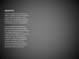 GRAFFITIS 
El término graffiti es de procedencia 
italiana, acuñado por los romanos que 
ya guarreaban las paredes y sitios 
públicos con sus profecías y protestas, 
llevados por el incontenible deseo de 
compartirlas con sus conciudadanos. 
Pero sus orígenes se remontan a 
civilizaciones con aún mayor solera 
que, como los macedonios, los griegos, 
los antiguos egipcios con sus 
indescifrables jeroglíficos, e incluso los 
hombres de las cavernas con sus 
celebradas y tan visitadas pinturas 
rupestres, utilizaban las paredes de 
tumbas, viviendas y edificios en 
general para satisfacer a conciencia 
uno de los más ancestrales instintos 
del hombre: el de comunicarse. 
 