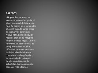RAPEROS 
· Origen: Los raperos son 
jóvenes a los que les gusta el 
género musical del rap y hip-hop. 
Su origen se retorna a los 
años 70, cuando surge el rap 
en los barrios pobres de 
Nueva York. En su inicio, los 
raperos eran en su mayoría 
jóvenes de raza negra. Lo más 
relevante de esta cultura, es 
que junto con su música, 
difundían un mensaje contra 
las injusticias del sistema, 
convirtiendo al rap/hip-hop 
en un modo de vida que, 
desde sus orígenes a la 
actualidad, ha ido captando 
cada vez más adeptos. 
 