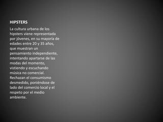 HIPSTERS 
La cultura urbana de los 
hipsters viene representada 
por jóvenes, en su mayoría de 
edades entre 20 y 35 años, 
que muestran un 
pensamiento independiente, 
intentando apartarse de las 
modas del momento, 
vistiendo y escuchando 
música no comercial. 
Rechazan el consumismo 
desmedido, poniéndose de 
lado del comercio local y el 
respeto por el medio 
ambiente. 
