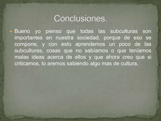  Bueno yo pienso que todas las subculturas son
importantes en nuestra sociedad, porque de eso se
compone, y con esto aprendemos un poco de las
subculturas, cosas que no sabíamos o que teníamos
malas ideas acerca de ellos y que ahora creo que si
criticamos, lo aremos sabiendo algo mas de cultura.
 