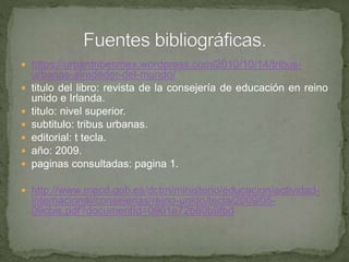  https://urbantribesmex.wordpress.com/2010/10/14/tribus-
urbanas-alrededor-del-mundo/
 titulo del libro: revista de la consejería de educación en reino
unido e Irlanda.
 titulo: nivel superior.
 subtitulo: tribus urbanas.
 editorial: t tecla.
 año: 2009.
 paginas consultadas: pagina 1.
 http://www.mecd.gob.es/dctm/ministerio/educacion/actividad-
internacional/consejerias/reino-unido/tecla/2009/05-
09cbis.pdf?documentId=0901e72b80b9fbd
 