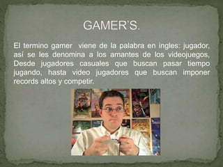 El termino gamer viene de la palabra en ingles: jugador,
así se les denomina a los amantes de los videojuegos,
Desde jugadores casuales que buscan pasar tiempo
jugando, hasta video jugadores que buscan imponer
records altos y competir.
 