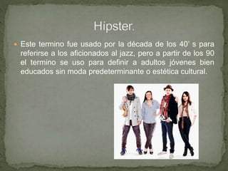  Este termino fue usado por la década de los 40’ s para
referirse a los aficionados al jazz, pero a partir de los 90
el termino se uso para definir a adultos jóvenes bien
educados sin moda predeterminante o estética cultural.
 