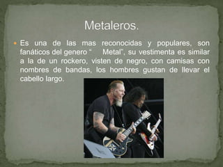  Es una de las mas reconocidas y populares, son
fanáticos del genero “ Metal”, su vestimenta es similar
a la de un rockero, visten de negro, con camisas con
nombres de bandas, los hombres gustan de llevar el
cabello largo.
 