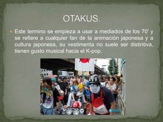  Este termino se empieza a usar a mediados de los 70’ y
se refiere a cualquier fan de la animación japonesa y a
cultura japonesa, su vestimenta no suele ser distintiva,
tienen gusto musical hacia el K-pop.
 