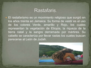  El rastafarismo es un movimiento religioso que surgió en
los años treinta en Jamaica. Su forma de vestir es el uso
de los colores Verde, amarillo y Rojo, los cuales
representan la vegetación de Etiopia, la riqueza de la
tierra natal y la sangre derramada por mártires. Su
cabello se caracteriza por llevar rastas los cuales buscan
parecerse al León de Judah.
 
