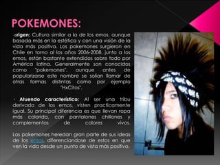 · Origen: Cultura similar a la de los emos, aunque
basada más en la estética y con una visión de la
vida más positiva. Los pokemones surgieron en
Chile en torno al los años 2006-2008, junto a los
emos, están bastante extendidos sobre todo por
América latina. Generalmente son conocidos
como "pokemones", aunque antes de
popularizarse este nombre se solian llamar de
otras formas distintas como por ejemplo
"HxCitos".
· Atuendo característico: Al ser una tribu
derivada de los emos, visten practicamente
igual. Su principal diferencia es que llevan ropa
más colorida, con pantalones chillones y
complementos de colores vivos.
Los pokemones heredan gran parte de sus ideas
de los emos, diferenciandose de estos en que
ven la vida desde un punto de vista más positivo.
 