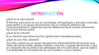 INTRODUCCIÓN
¿Qué es la subcultura?
El término subcultura se usa en sociología, antropología y estudios culturales
para definir a un grupo de personas con un conjunto distintivo de
comportamientos y creencias que les diferencia de la cultura dominante
de la que forman parte.
¿Qué es la cultura?
Es un término que tiene muchos significados interrelacionados.
¿Qué es una tribu urbana?
Una tribu urbana es un grupo de personas especialmente de jóvenes que
visten de forma similar, poseen hábitos comunes y lugares de reunión y que
se comporta de acuerdo a las ideologías de una subcultura, que se origina
y se desarrolla en el ambiente de una ciudad o casco urbano.
 
