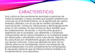 CARACTERÍSTICAS
Una cultura es frecuentemente asociada a personas de
todas las edades y clases sociales que poseen preferencias
comunes en el entretenimiento, en el significado de ciertos
símbolos utilizados y en el uso de los medios sociales de
comunicación, conducta, idiosincrasia y del lenguaje entre
otras no tan notorias. En ese sentido se dice también que
las corporaciones, las sectas, y muchos otros grupos o
segmentos de la sociedad, con diferentes y numerosos
componentes de la cultura simbólica o no material pueden
ser observados y estudiados como subculturas. Algunas de
las subculturas son simplemente grupos de adolescentes
con gustos comunes, como por ejemplo los emo. En los
últimos años se ha considerado como una adopción de
personalidad pero no está completamente comprobado.
Es necesario observar que el interaccionismo simbólico es
fundamental en una subcultura.
 