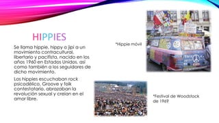HIPPIES
Se llama hippie, hippy o jipi a un
movimiento contracultural,
libertario y pacifista, nacido en los
años 1960 en Estados Unidos, así
como también a los seguidores de
dicho movimiento.
Los hippies escuchaban rock
psicodélico, Groove y folk
contestatario, abrazaban la
revolución sexual y creían en el
amor libre.
*Hippie móvil
*Festival de Woodstock
de 1969
 